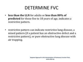 DETERMINE FVC
• less than the LLN for adults or less than 80% of
predicted for those five to 18 years of age, indicates a
restrictive pattern.
• restrictive pattern can indicate restrictive lung disease, a
mixed pattern (if a patient has an obstructive defect and a
restrictive pattern), or pure obstructive lung disease with
air trapping.
Stepwise Approach to the Interpretation of Pulmonary Function Tests,
www.aafp.org
 