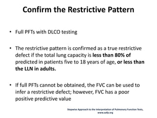 Confirm the Restrictive Pattern
• Full PFTs with DLCO testing
• The restrictive pattern is confirmed as a true restrictive
defect if the total lung capacity is less than 80% of
predicted in patients five to 18 years of age, or less than
the LLN in adults.
• If full PFTs cannot be obtained, the FVC can be used to
infer a restrictive defect; however, FVC has a poor
positive predictive value
Stepwise Approach to the Interpretation of Pulmonary Function Tests,
www.aafp.org
 