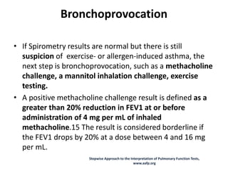 Bronchoprovocation
• If Spirometry results are normal but there is still
suspicion of exercise- or allergen-induced asthma, the
next step is bronchoprovocation, such as a methacholine
challenge, a mannitol inhalation challenge, exercise
testing.
• A positive methacholine challenge result is defined as a
greater than 20% reduction in FEV1 at or before
administration of 4 mg per mL of inhaled
methacholine.15 The result is considered borderline if
the FEV1 drops by 20% at a dose between 4 and 16 mg
per mL.
Stepwise Approach to the Interpretation of Pulmonary Function Tests,
www.aafp.org
 