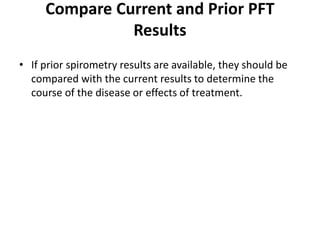 Compare Current and Prior PFT
Results
• If prior spirometry results are available, they should be
compared with the current results to determine the
course of the disease or effects of treatment.
 