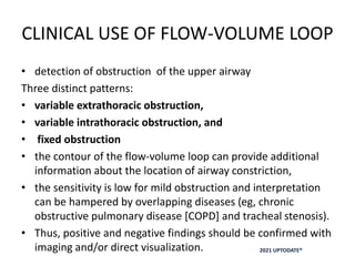 CLINICAL USE OF FLOW-VOLUME LOOP
• detection of obstruction of the upper airway
Three distinct patterns:
• variable extrathoracic obstruction,
• variable intrathoracic obstruction, and
• fixed obstruction
• the contour of the flow-volume loop can provide additional
information about the location of airway constriction,
• the sensitivity is low for mild obstruction and interpretation
can be hampered by overlapping diseases (eg, chronic
obstructive pulmonary disease [COPD] and tracheal stenosis).
• Thus, positive and negative findings should be confirmed with
imaging and/or direct visualization. 2021 UPTODATE®
 