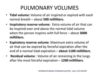 PULMONARY VOLUMES
• Tidal volume: Volume of air inspired or expired with each
normal breath – about 500 milliliters.
• Inspiratory reserve volume: Extra volume of air that can
be inspired over and above the normal tidal volume
when the person inspires with full force – about 3000
milliliters.
• Expiratory reserve volume: Maximum extra volume of
air that can be expired by forceful expiration after the
end of a normal tidal expiration – about 1100 milliliters.
• Residual volume : Volume of air remaining in the lungs
after the most forceful expiration – 1200 milliliters.
TEXTBOOK OF MEDICAL PHYSIOLOGY (GUYTON _ HALL ) 11TH EDITION
 