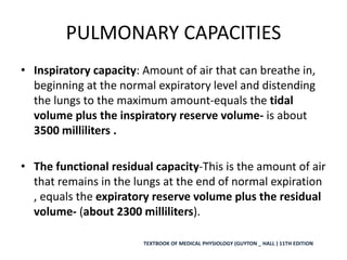 PULMONARY CAPACITIES
• Inspiratory capacity: Amount of air that can breathe in,
beginning at the normal expiratory level and distending
the lungs to the maximum amount-equals the tidal
volume plus the inspiratory reserve volume- is about
3500 milliliters .
• The functional residual capacity-This is the amount of air
that remains in the lungs at the end of normal expiration
, equals the expiratory reserve volume plus the residual
volume- (about 2300 milliliters).
TEXTBOOK OF MEDICAL PHYSIOLOGY (GUYTON _ HALL ) 11TH EDITION
 