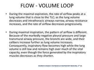 FLOW - VOLUME LOOP
• During the maximal expiration, the rate of airflow peaks at a
lung volume that is close to the TLC; as the lung volume
decreases and intrathoracic airways narrow, airway resistance
increases, and the rate of airflow decreases progressively.
• During maximal inspiration, the pattern of airflow is different.
Because of the markedly negative pleural pressure and large
transmural airway pressure, the bronchi are wide, and their
calibers increase further as lung volume increases.
Consequently, inspiratory flow becomes high while the lung
volume is still low and remains high over much of the vital
capacity, even though the force generated by the inspiratory
muscles decreases as they shorten.
MURRAY & NADEL’S TEXTBOOK OF RESPIRATORY MEDICINE, 6TH ED.
 