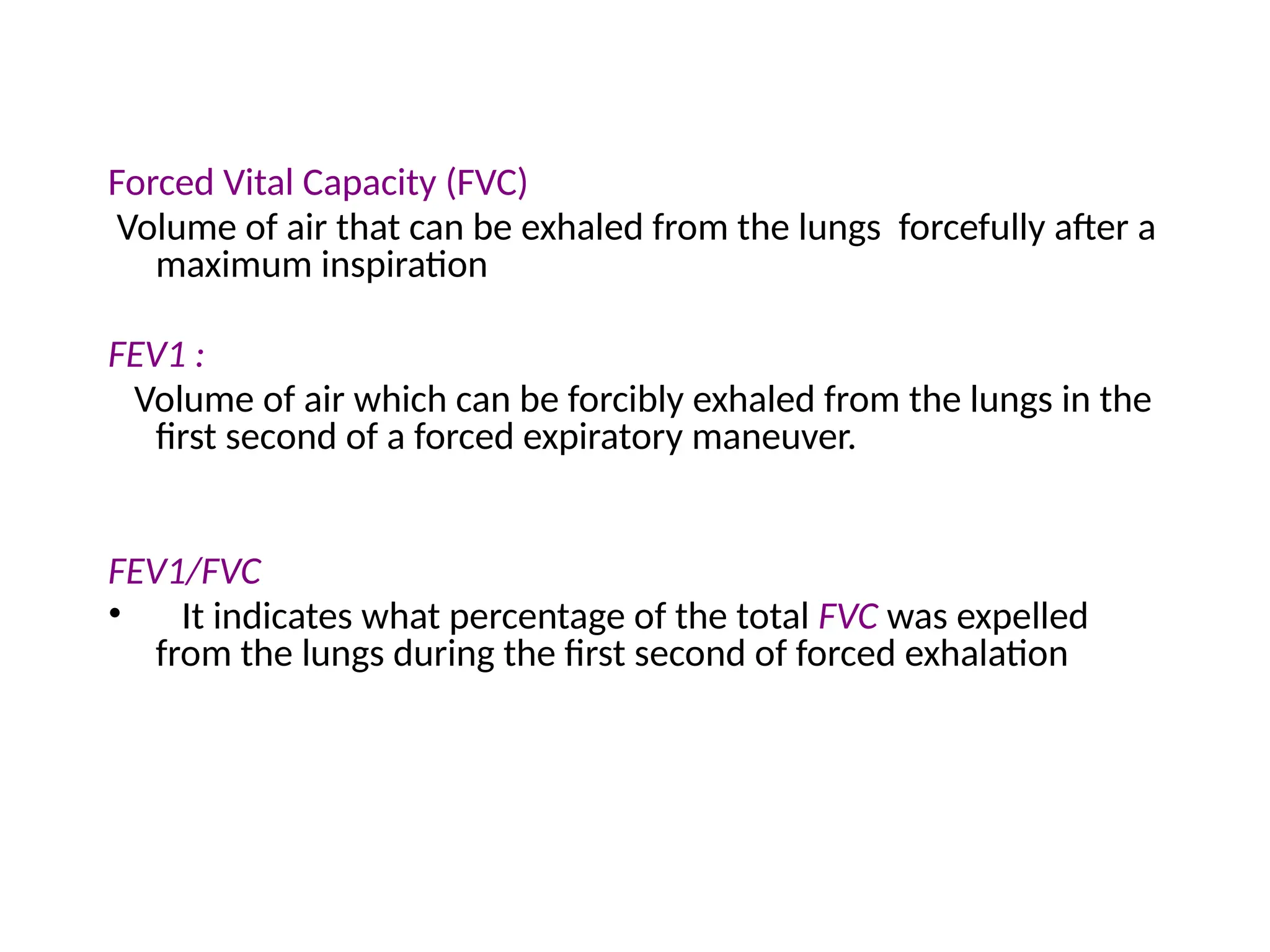 Forced Vital Capacity (FVC)
Volume of air that can be exhaled from the lungs forcefully after a
maximum inspiration
FEV1 :
Volume of air which can be forcibly exhaled from the lungs in the
first second of a forced expiratory maneuver.
FEV1/FVC
• It indicates what percentage of the total FVC was expelled
from the lungs during the first second of forced exhalation
 