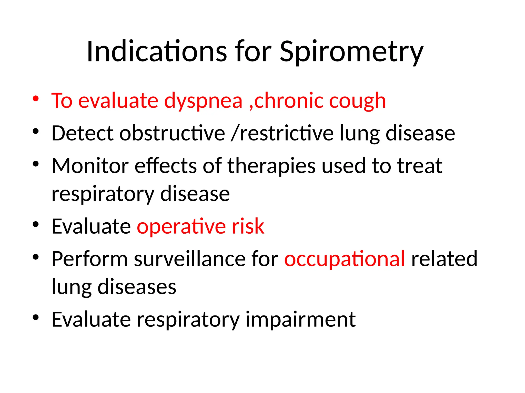 Indications for Spirometry
• To evaluate dyspnea ,chronic cough
• Detect obstructive /restrictive lung disease
• Monitor effects of therapies used to treat
respiratory disease
• Evaluate operative risk
• Perform surveillance for occupational related
lung diseases
• Evaluate respiratory impairment
 