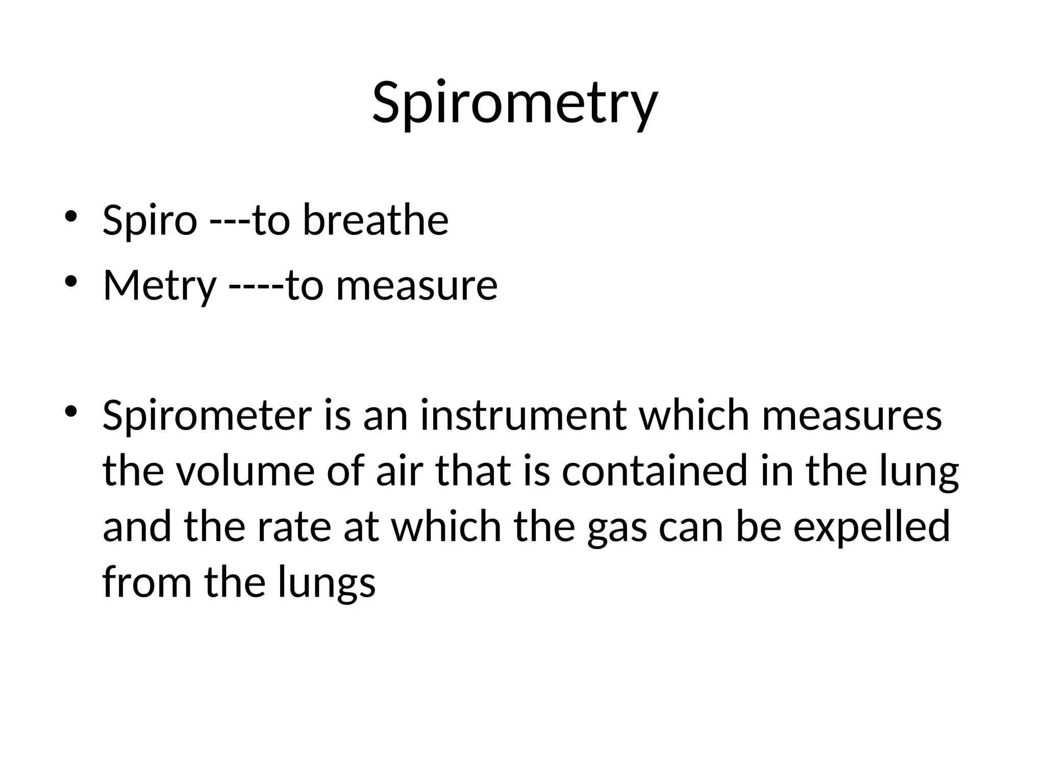 Spirometry
• Spiro ---to breathe
• Metry ----to measure
• Spirometer is an instrument which measures
the volume of air that is contained in the lung
and the rate at which the gas can be expelled
from the lungs
 