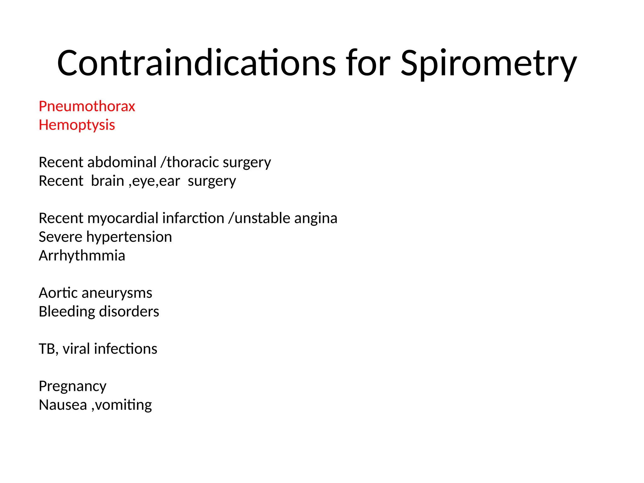 Contraindications for Spirometry
Pneumothorax
Hemoptysis
Recent abdominal /thoracic surgery
Recent brain ,eye,ear surgery
Recent myocardial infarction /unstable angina
Severe hypertension
Arrhythmmia
Aortic aneurysms
Bleeding disorders
TB, viral infections
Pregnancy
Nausea ,vomiting
 
