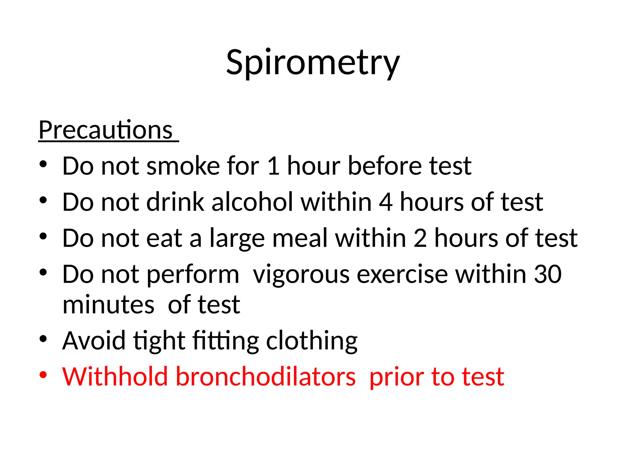 Spirometry
Precautions
• Do not smoke for 1 hour before test
• Do not drink alcohol within 4 hours of test
• Do not eat a large meal within 2 hours of test
• Do not perform vigorous exercise within 30
minutes of test
• Avoid tight fitting clothing
• Withhold bronchodilators prior to test
 