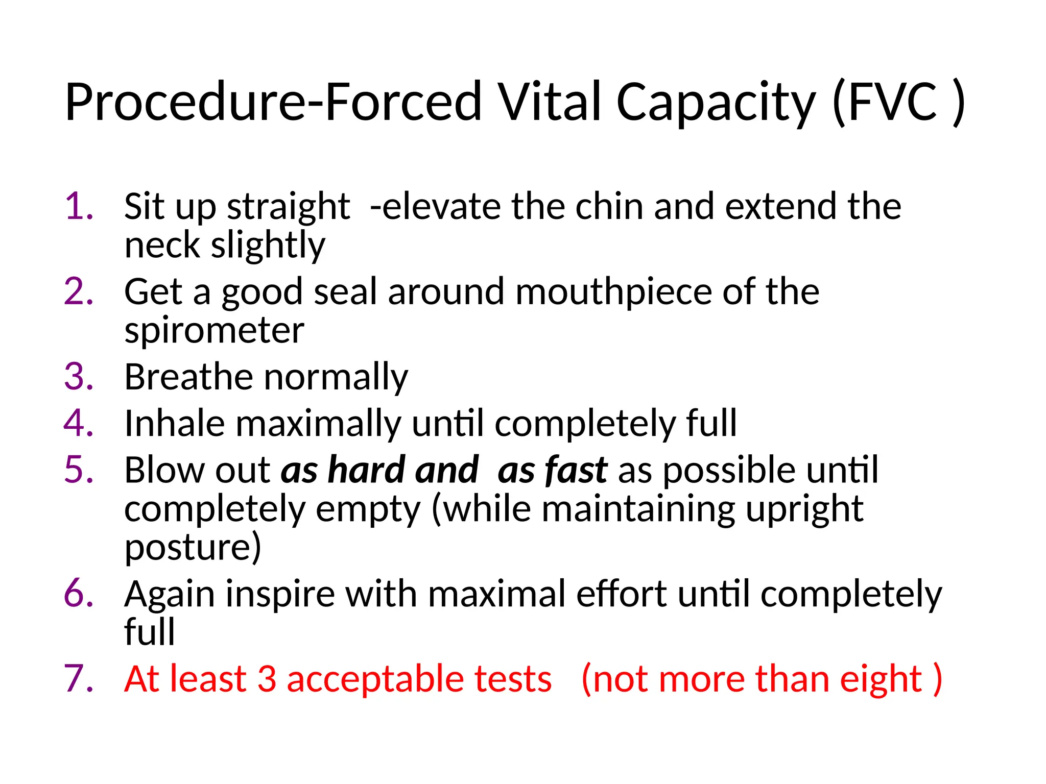 Procedure-Forced Vital Capacity (FVC )
1. Sit up straight -elevate the chin and extend the
neck slightly
2. Get a good seal around mouthpiece of the
spirometer
3. Breathe normally
4. Inhale maximally until completely full
5. Blow out as hard and as fast as possible until
completely empty (while maintaining upright
posture)
6. Again inspire with maximal effort until completely
full
7. At least 3 acceptable tests (not more than eight )
 