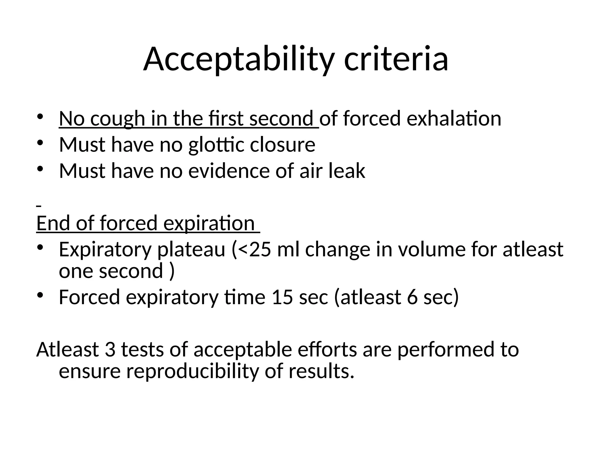 Acceptability criteria
• No cough in the first second of forced exhalation
• Must have no glottic closure
• Must have no evidence of air leak
End of forced expiration
• Expiratory plateau (<25 ml change in volume for atleast
one second )
• Forced expiratory time 15 sec (atleast 6 sec)
Atleast 3 tests of acceptable efforts are performed to
ensure reproducibility of results.
 