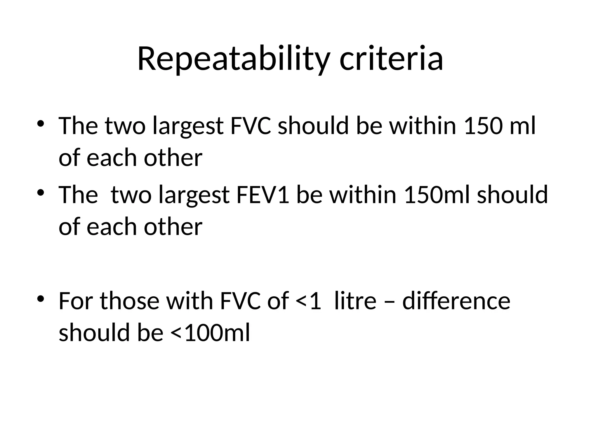 Repeatability criteria
• The two largest FVC should be within 150 ml
of each other
• The two largest FEV1 be within 150ml should
of each other
• For those with FVC of <1 litre – difference
should be <100ml
 
