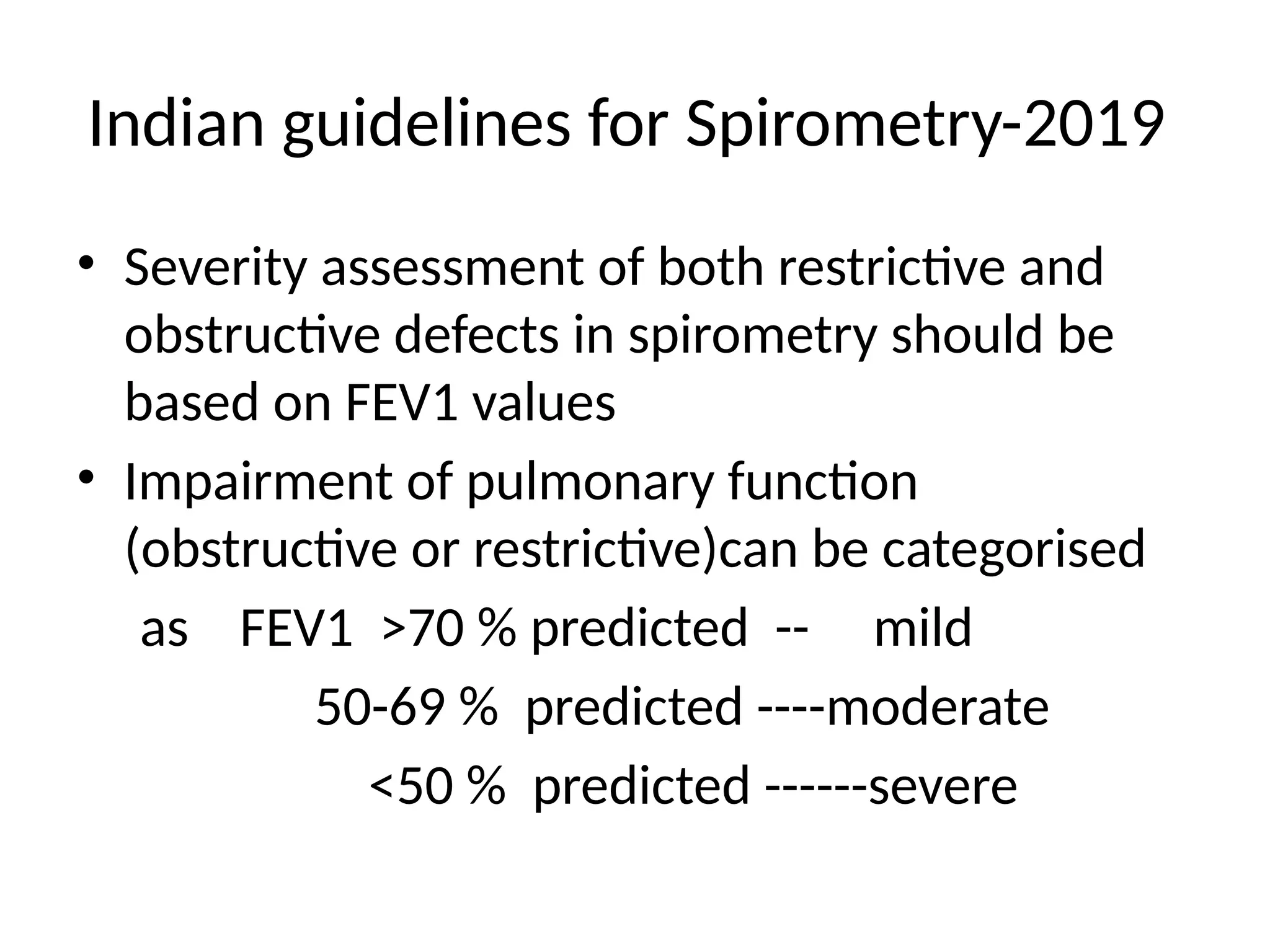Indian guidelines for Spirometry-2019
• Severity assessment of both restrictive and
obstructive defects in spirometry should be
based on FEV1 values
• Impairment of pulmonary function
(obstructive or restrictive)can be categorised
as FEV1 >70 % predicted -- mild
50-69 % predicted ----moderate
<50 % predicted ------severe
 