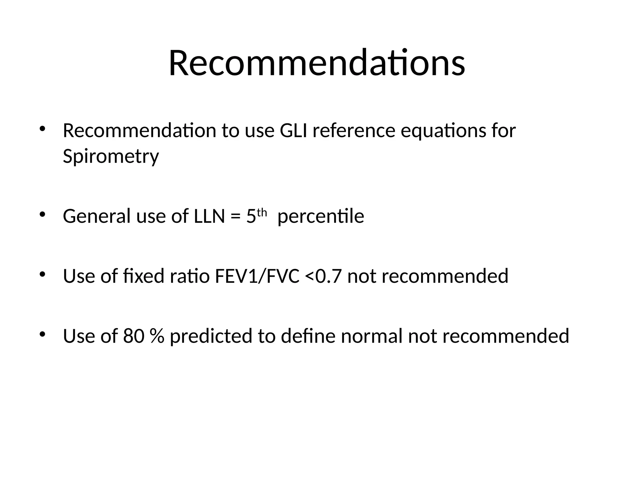 Recommendations
• Recommendation to use GLI reference equations for
Spirometry
• General use of LLN = 5th
percentile
• Use of fixed ratio FEV1/FVC <0.7 not recommended
• Use of 80 % predicted to define normal not recommended
 