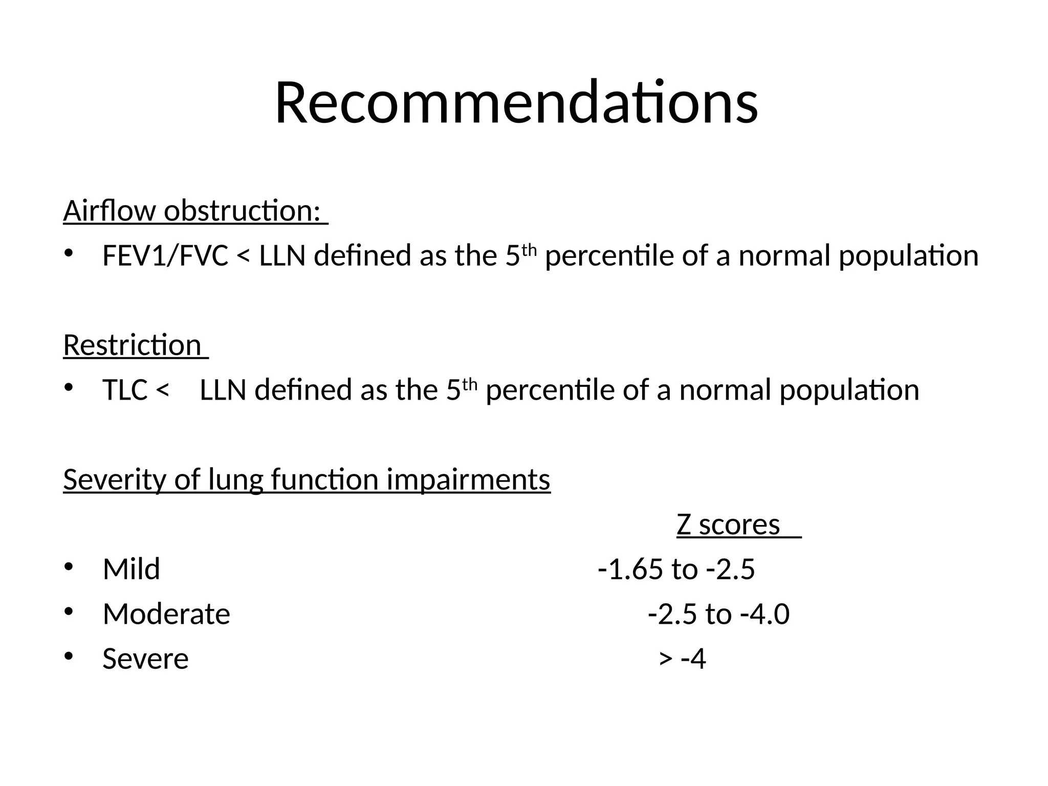 Recommendations
Airflow obstruction:
• FEV1/FVC < LLN defined as the 5th
percentile of a normal population
Restriction
• TLC < LLN defined as the 5th
percentile of a normal population
Severity of lung function impairments
Z scores
• Mild -1.65 to -2.5
• Moderate -2.5 to -4.0
• Severe > -4
 