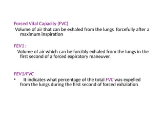 Forced Vital Capacity (FVC)
Volume of air that can be exhaled from the lungs forcefully after a
maximum inspiration
FEV1 :
Volume of air which can be forcibly exhaled from the lungs in the
first second of a forced expiratory maneuver.
FEV1/FVC
• It indicates what percentage of the total FVC was expelled
from the lungs during the first second of forced exhalation
 