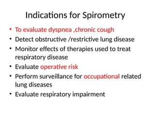 Indications for Spirometry
• To evaluate dyspnea ,chronic cough
• Detect obstructive /restrictive lung disease
• Monitor effects of therapies used to treat
respiratory disease
• Evaluate operative risk
• Perform surveillance for occupational related
lung diseases
• Evaluate respiratory impairment
 
