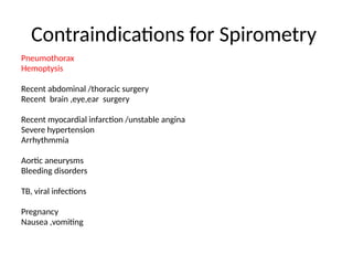 Contraindications for Spirometry
Pneumothorax
Hemoptysis
Recent abdominal /thoracic surgery
Recent brain ,eye,ear surgery
Recent myocardial infarction /unstable angina
Severe hypertension
Arrhythmmia
Aortic aneurysms
Bleeding disorders
TB, viral infections
Pregnancy
Nausea ,vomiting
 