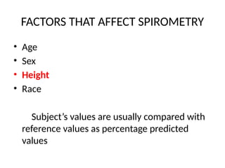 FACTORS THAT AFFECT SPIROMETRY
• Age
• Sex
• Height
• Race
Subject’s values are usually compared with
reference values as percentage predicted
values
 