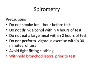 Spirometry
Precautions
• Do not smoke for 1 hour before test
• Do not drink alcohol within 4 hours of test
• Do not eat a large meal within 2 hours of test
• Do not perform vigorous exercise within 30
minutes of test
• Avoid tight fitting clothing
• Withhold bronchodilators prior to test
 