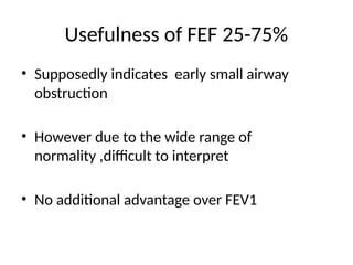 Usefulness of FEF 25-75%
• Supposedly indicates early small airway
obstruction
• However due to the wide range of
normality ,difficult to interpret
• No additional advantage over FEV1
 
