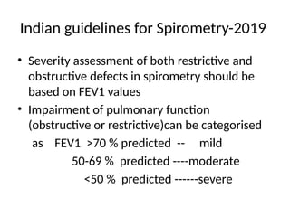Indian guidelines for Spirometry-2019
• Severity assessment of both restrictive and
obstructive defects in spirometry should be
based on FEV1 values
• Impairment of pulmonary function
(obstructive or restrictive)can be categorised
as FEV1 >70 % predicted -- mild
50-69 % predicted ----moderate
<50 % predicted ------severe
 