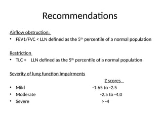 Recommendations
Airflow obstruction:
• FEV1/FVC < LLN defined as the 5th
percentile of a normal population
Restriction
• TLC < LLN defined as the 5th
percentile of a normal population
Severity of lung function impairments
Z scores
• Mild -1.65 to -2.5
• Moderate -2.5 to -4.0
• Severe > -4
 