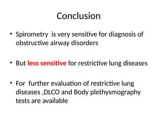 Conclusion
• Spirometry is very sensitive for diagnosis of
obstructive airway disorders
• But less sensitive for restrictive lung diseases
• For further evaluation of restrictive lung
diseases ,DLCO and Body plethysmography
tests are available
 