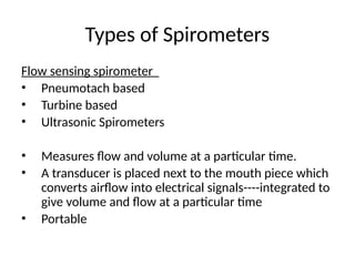 Types of Spirometers
Flow sensing spirometer
• Pneumotach based
• Turbine based
• Ultrasonic Spirometers
• Measures flow and volume at a particular time.
• A transducer is placed next to the mouth piece which
converts airflow into electrical signals----integrated to
give volume and flow at a particular time
• Portable
 
