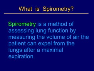 What  is  Spirometry?  Spirometry  is a method of assessing lung function by measuring the volume of air the patient can expel from the lungs after a maximal expiration. 
