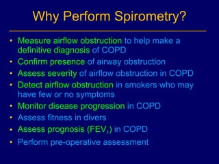 Why Perform Spirometry? Measure airflow obstruction  to help make a  definitive diagnosis  of COPD Confirm presence  of airway obstruction  Assess severity  of airflow obstruction in COPD Detect airflow obstruction  in smokers who may have few  or no  symptoms Monitor disease progression  in COPD Assess fitness in divers Assess   prognosis (FEV 1 )  in COPD Perform pre-operative assessment 