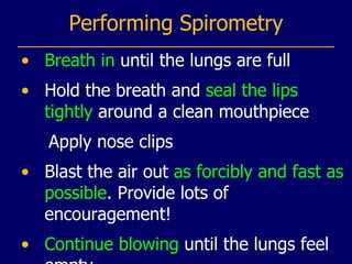 Performing Spirometry Breath in  until the lungs are full Hold the breath and  seal the lips tightly  around a clean mouthpiece Apply nose clips Blast the air out  as forcibly and fast as possible . Provide lots of encouragement! Continue blowing  until the lungs feel empty 