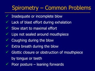 Spirometry – Common Problems Inadequate or incomplete blow Lack of blast effort during exhalation Slow start to maximal effort Lips not sealed around mouthpiece Coughing during the blow Extra breath during the blow Glottic closure or obstruction of mouthpiece by tongue or teeth Poor posture – leaning forwards 