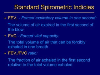 Standard Spirometric Indicies FEV 1  -  Forced expiratory volume in one second:  The volume of air expired in the first second of the blow FVC   -  Forced vital capacity: The total volume of air that can be forcibly exhaled in one breath FEV 1 /FVC  ratio: T he fraction of air exhaled in the first second relative to the total volume exhaled  