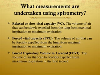 What measurements are
undertaken using spirometry?
 Relaxed or slow vital capacity (VC). The volume of air
that can be slowly expelled from the lung from maximal
inspiration to maximum expiration
 Forced vital capacity (FVC). The volume of air that can
be forcibly expelled from the lung from maximal
inspiration to maximum expiration.
 Forced Expiratory Volume in 1 second (FEV1). The
volume of air that can be forcibly expelled from
maximum inspiration in the first second
 