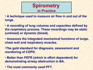 Spirometry
in Practice
• A technique used to measure air flow in and out of the
lungs.
• A recording of lung volumes and capacities defined by
the respiratory process. These recordings may be static
(untimed) or dynamic (timed).
• Assesses the integrated mechanical functions of lungs,
chest wall and respiratory muscles.
•The gold standard for diagnosis, assessment and
monitoring of COPD.
• Better than PEFR (which is effort dependent) for
demonstrating airway obstruction in BA.
• The most commonly used PFT.
 