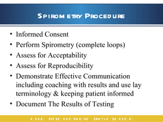 Spirometry Procedure Informed Consent Perform Spirometry (complete loops)  Assess for Acceptability Assess for Reproducibility Demonstrate Effective Communication including coaching with results and use lay terminology & keeping patient informed Document The Results of Testing  