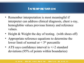 Interpretation Remember interpretation is most meaningful if interpreter can address clinical diagnosis, chest x-ray, hemoglobin values previous history and reference values. Height & Weight the day of testing.  (with shoes off) Appropriate reference equations to determine the lower limit of normal or < 5 th  percentile  ATS says confidence interval is +/-2 standard deviations (95% of points within boundaries)  