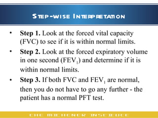 Step-wise Interpretation Step 1.  Look at the forced vital capacity (FVC) to see if it is within normal limits.  Step 2.  Look at the forced expiratory volume in one second (FEV 1 ) and determine if it is within normal limits.  Step 3.  If both FVC and FEV 1  are normal, then you do not have to go any further - the patient has a normal PFT test.   