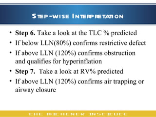 Step-wise Interpretation Step 6.  Take a look at the TLC % predicted If below LLN(80%) confirms restrictive defect If above LLN (120%) confirms obstruction and qualifies for hyperinflation  Step 7.   Take a look at RV% predicted  If above LLN (120%) confirms air trapping or airway closure 