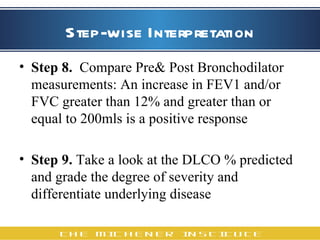 Step-wise Interpretation Step 8.   Compare Pre& Post Bronchodilator measurements: An increase in FEV1 and/or FVC greater than 12% and greater than or equal to 200mls is a positive response   Step 9.  Take a look at the DLCO % predicted  and grade the degree of severity and differentiate underlying disease 