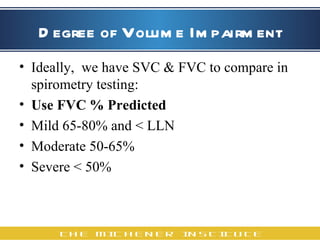 Degree of Volume Impairment Ideally,  we have SVC & FVC to compare in spirometry testing:  Use FVC % Predicted Mild 65-80% and < LLN Moderate 50-65% Severe < 50% 