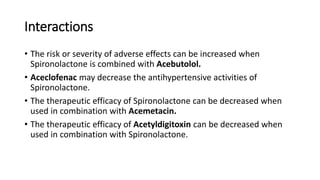 Interactions
• The risk or severity of adverse effects can be increased when
Spironolactone is combined with Acebutolol.
• Aceclofenac may decrease the antihypertensive activities of
Spironolactone.
• The therapeutic efficacy of Spironolactone can be decreased when
used in combination with Acemetacin.
• The therapeutic efficacy of Acetyldigitoxin can be decreased when
used in combination with Spironolactone.
 