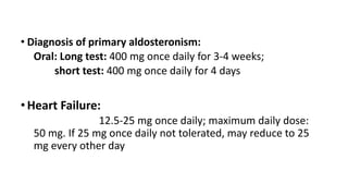 • Diagnosis of primary aldosteronism:
Oral: Long test: 400 mg once daily for 3-4 weeks;
short test: 400 mg once daily for 4 days
•Heart Failure:
12.5-25 mg once daily; maximum daily dose:
50 mg. If 25 mg once daily not tolerated, may reduce to 25
mg every other day
 