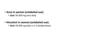 • Acne in women (unlabeled use):
• Oral: 50-200 mg once daily
• Hirsutism in women (unlabeled use):
• Oral: 50-200 mg daily in 1-2 divided doses.
 