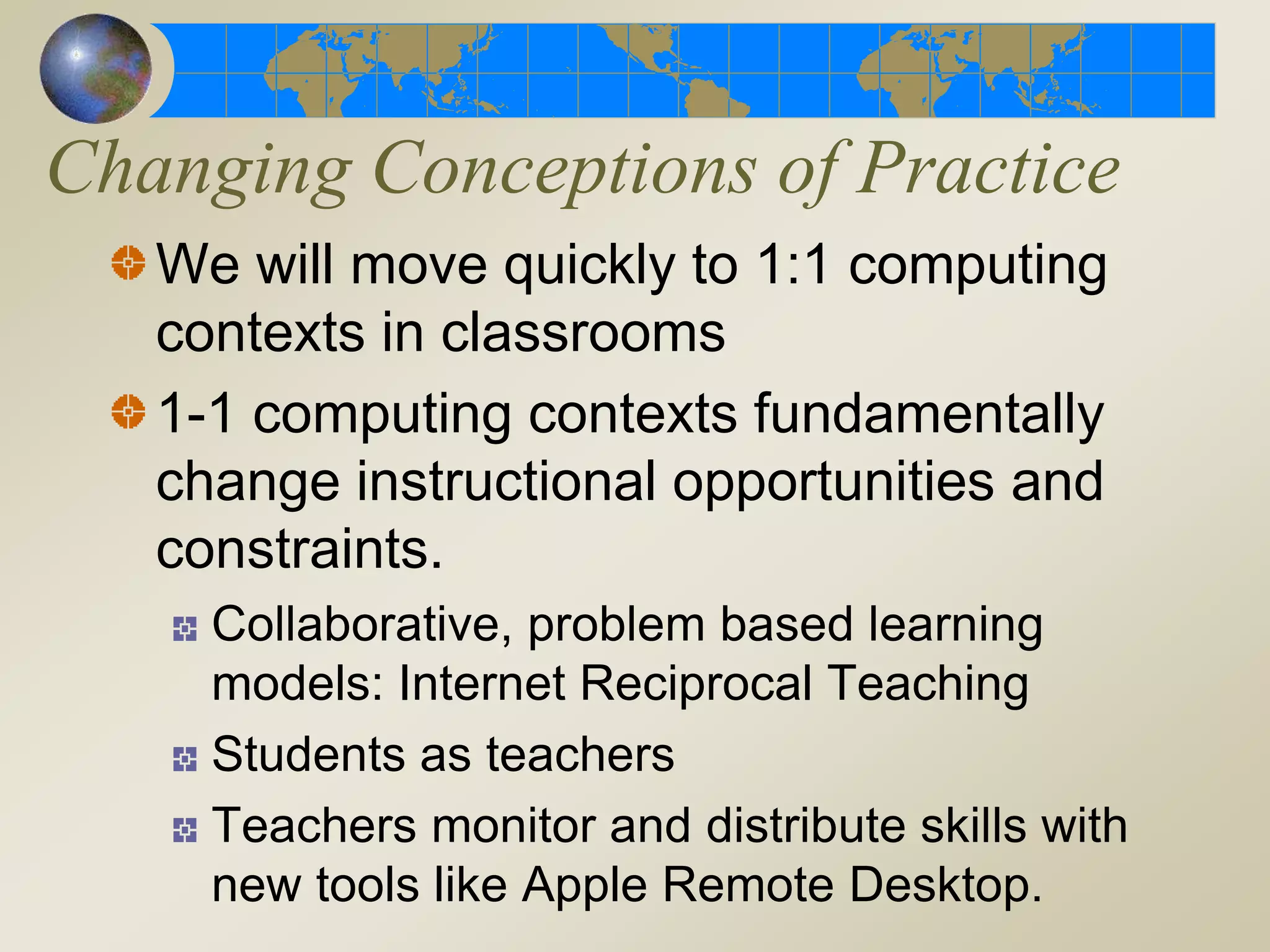 Changing Conceptions of Practice
We will move quickly to 1:1 computing
contexts in classrooms
1-1 computing contexts fundamentally
change instructional opportunities and
constraints.
Collaborative, problem based learning
models: Internet Reciprocal Teaching
Students as teachers
Teachers monitor and distribute skills with
new tools like Apple Remote Desktop.
 