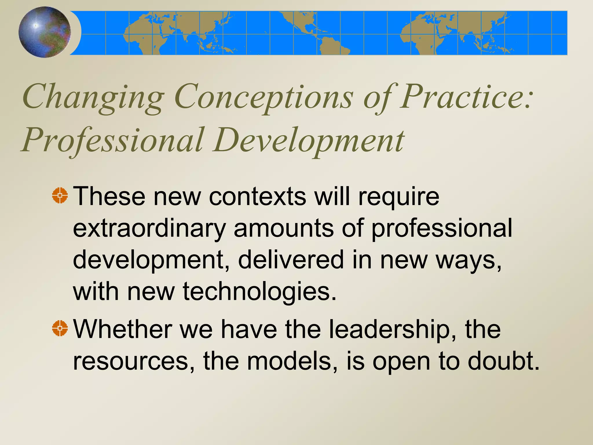 Changing Conceptions of Practice:
Professional Development
These new contexts will require
extraordinary amounts of professional
development, delivered in new ways,
with new technologies.
Whether we have the leadership, the
resources, the models, is open to doubt.
 