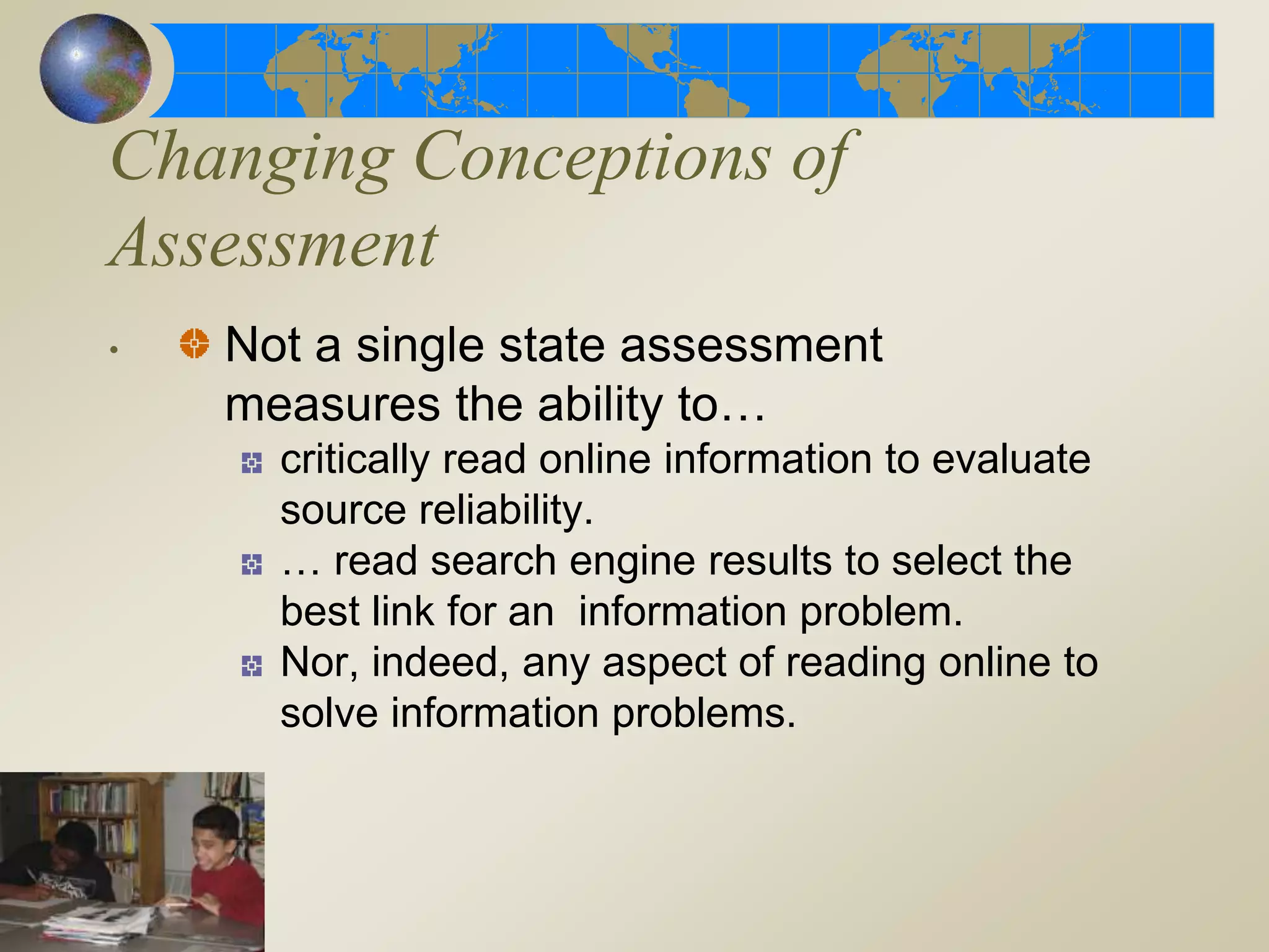 Changing Conceptions of
Assessment
. Not a single state assessment
measures the ability to…
critically read online information to evaluate
source reliability.
… read search engine results to select the
best link for an information problem.
Nor, indeed, any aspect of reading online to
solve information problems.
 