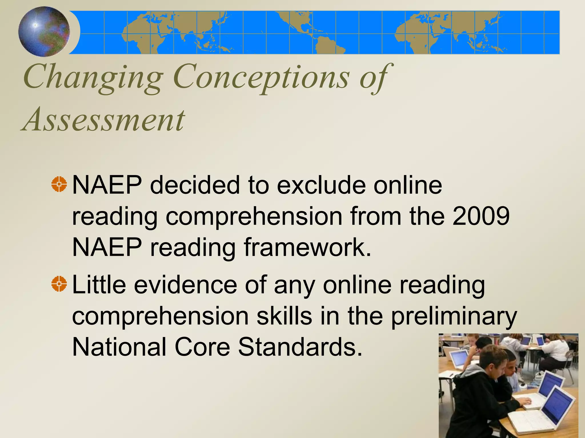 Changing Conceptions of
Assessment
NAEP decided to exclude online
reading comprehension from the 2009
NAEP reading framework.
Little evidence of any online reading
comprehension skills in the preliminary
National Core Standards.
 