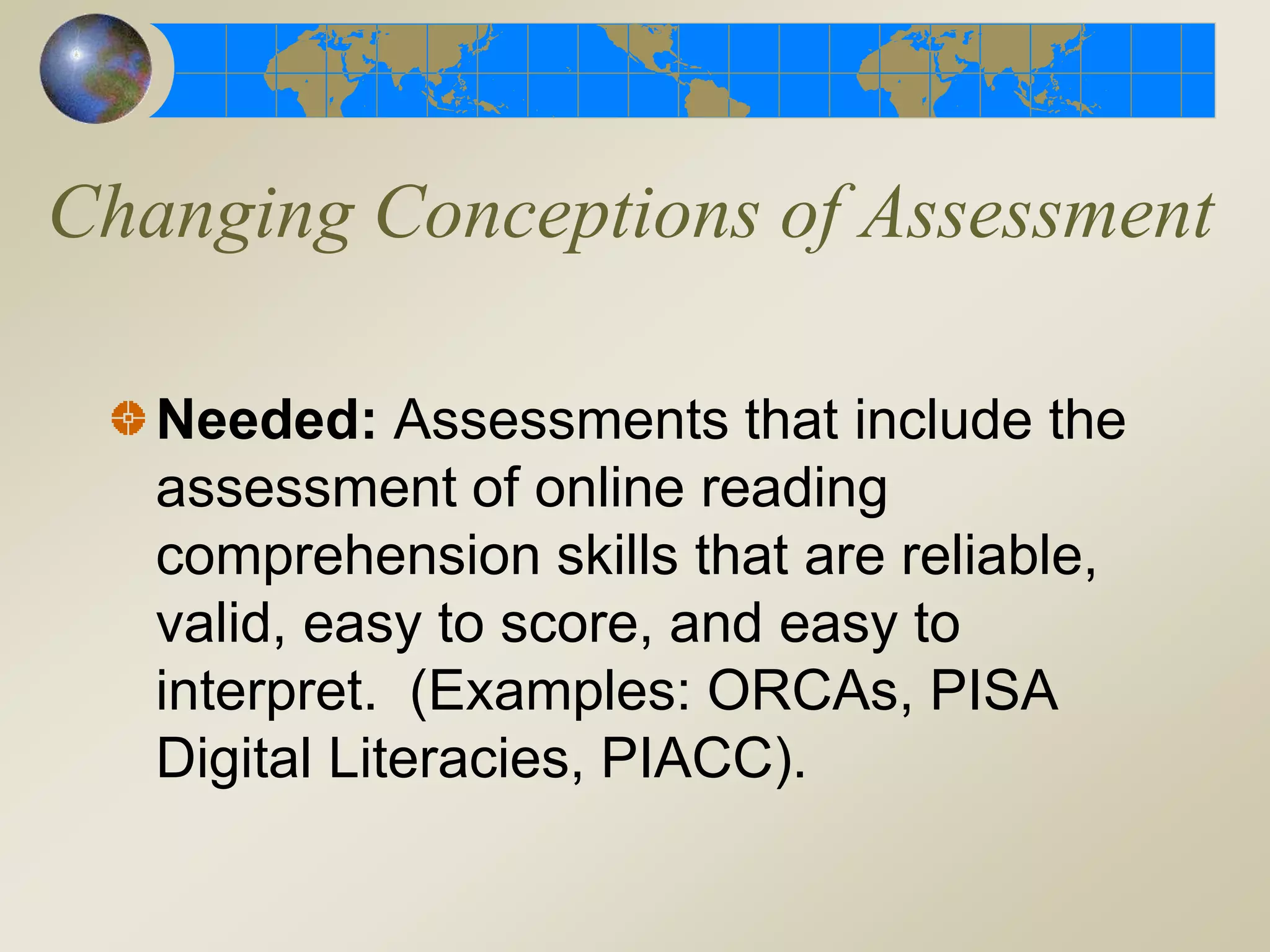Changing Conceptions of Assessment
Needed: Assessments that include the
assessment of online reading
comprehension skills that are reliable,
valid, easy to score, and easy to
interpret. (Examples: ORCAs, PISA
Digital Literacies, PIACC).
 